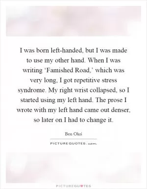 I was born left-handed, but I was made to use my other hand. When I was writing ‘Famished Road,’ which was very long, I got repetitive stress syndrome. My right wrist collapsed, so I started using my left hand. The prose I wrote with my left hand came out denser, so later on I had to change it Picture Quote #1