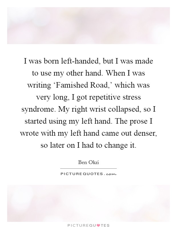 I was born left-handed, but I was made to use my other hand. When I was writing ‘Famished Road,' which was very long, I got repetitive stress syndrome. My right wrist collapsed, so I started using my left hand. The prose I wrote with my left hand came out denser, so later on I had to change it Picture Quote #1