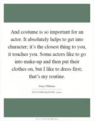 And costume is so important for an actor. It absolutely helps to get into character; it’s the closest thing to you, it touches you. Some actors like to go into make-up and then put their clothes on, but I like to dress first; that’s my routine Picture Quote #1