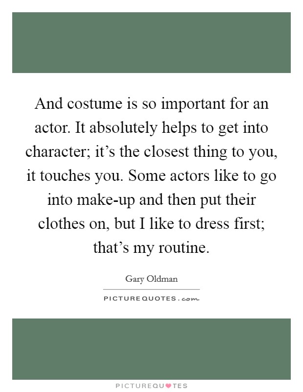 And costume is so important for an actor. It absolutely helps to get into character; it's the closest thing to you, it touches you. Some actors like to go into make-up and then put their clothes on, but I like to dress first; that's my routine Picture Quote #1