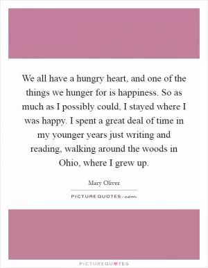 We all have a hungry heart, and one of the things we hunger for is happiness. So as much as I possibly could, I stayed where I was happy. I spent a great deal of time in my younger years just writing and reading, walking around the woods in Ohio, where I grew up Picture Quote #1