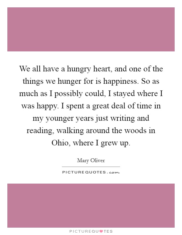 We all have a hungry heart, and one of the things we hunger for is happiness. So as much as I possibly could, I stayed where I was happy. I spent a great deal of time in my younger years just writing and reading, walking around the woods in Ohio, where I grew up Picture Quote #1