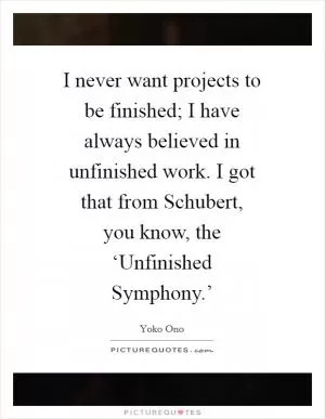 I never want projects to be finished; I have always believed in unfinished work. I got that from Schubert, you know, the ‘Unfinished Symphony.’ Picture Quote #1
