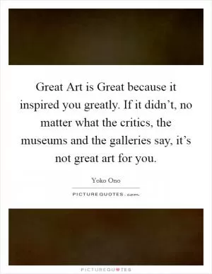 Great Art is Great because it inspired you greatly. If it didn’t, no matter what the critics, the museums and the galleries say, it’s not great art for you Picture Quote #1