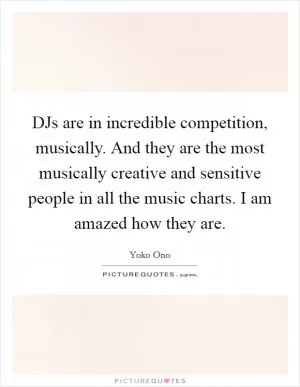 DJs are in incredible competition, musically. And they are the most musically creative and sensitive people in all the music charts. I am amazed how they are Picture Quote #1