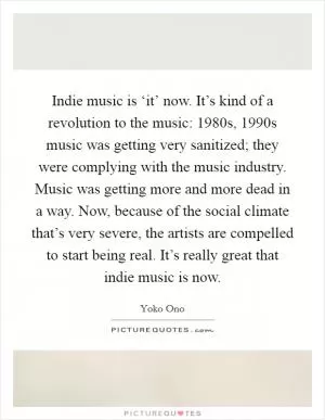 Indie music is ‘it’ now. It’s kind of a revolution to the music: 1980s, 1990s music was getting very sanitized; they were complying with the music industry. Music was getting more and more dead in a way. Now, because of the social climate that’s very severe, the artists are compelled to start being real. It’s really great that indie music is now Picture Quote #1