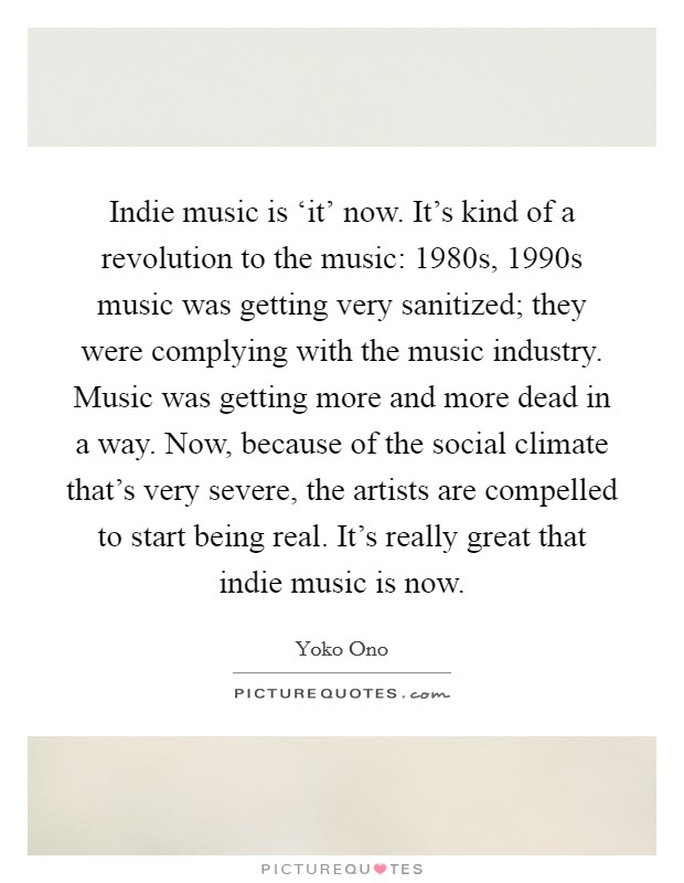 Indie music is ‘it' now. It's kind of a revolution to the music: 1980s, 1990s music was getting very sanitized; they were complying with the music industry. Music was getting more and more dead in a way. Now, because of the social climate that's very severe, the artists are compelled to start being real. It's really great that indie music is now Picture Quote #1