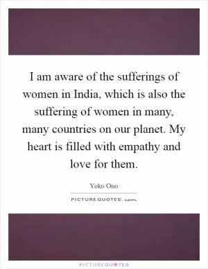 I am aware of the sufferings of women in India, which is also the suffering of women in many, many countries on our planet. My heart is filled with empathy and love for them Picture Quote #1