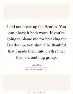I did not break up the Beatles. You can’t have it both ways. If you’re going to blame me for breaking the Beatles up, you should be thankful that I made them into myth rather than a crumbling group Picture Quote #1