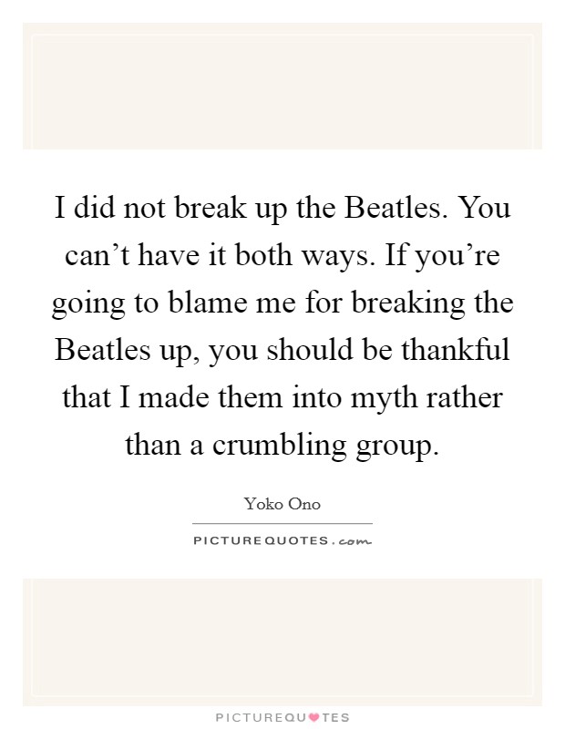 I did not break up the Beatles. You can't have it both ways. If you're going to blame me for breaking the Beatles up, you should be thankful that I made them into myth rather than a crumbling group Picture Quote #1