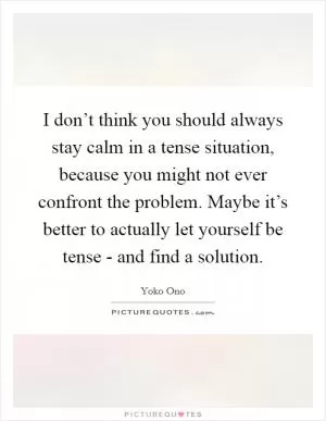 I don’t think you should always stay calm in a tense situation, because you might not ever confront the problem. Maybe it’s better to actually let yourself be tense - and find a solution Picture Quote #1