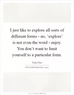 I just like to explore all sorts of different forms - no, ‘explore’ is not even the word - enjoy. You don’t want to limit yourself to a particular form Picture Quote #1
