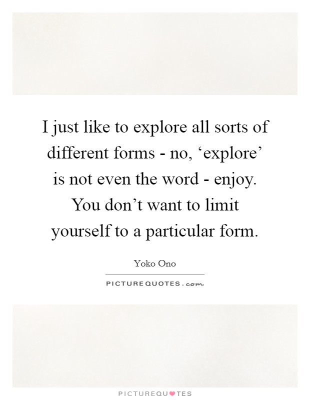 I just like to explore all sorts of different forms - no, ‘explore' is not even the word - enjoy. You don't want to limit yourself to a particular form Picture Quote #1