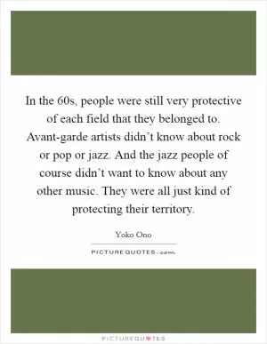 In the  60s, people were still very protective of each field that they belonged to. Avant-garde artists didn’t know about rock or pop or jazz. And the jazz people of course didn’t want to know about any other music. They were all just kind of protecting their territory Picture Quote #1