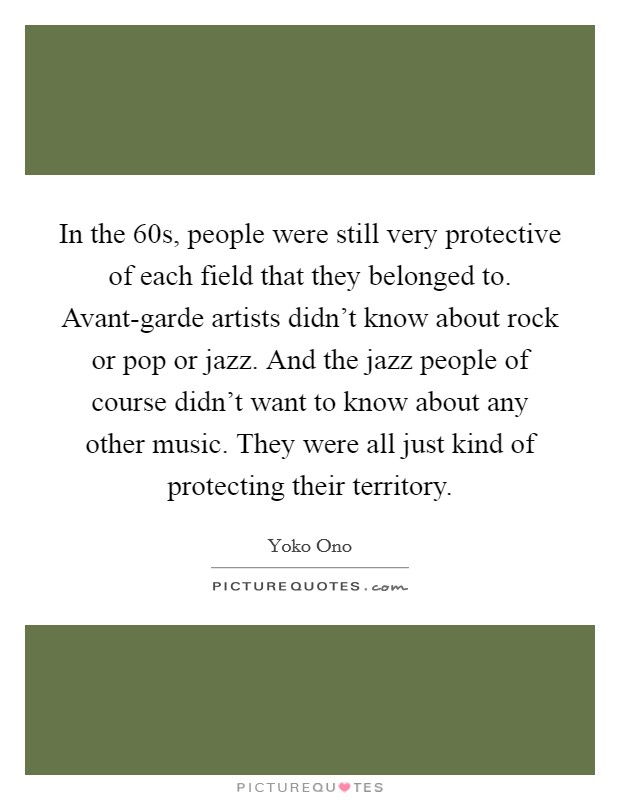In the  60s, people were still very protective of each field that they belonged to. Avant-garde artists didn't know about rock or pop or jazz. And the jazz people of course didn't want to know about any other music. They were all just kind of protecting their territory Picture Quote #1