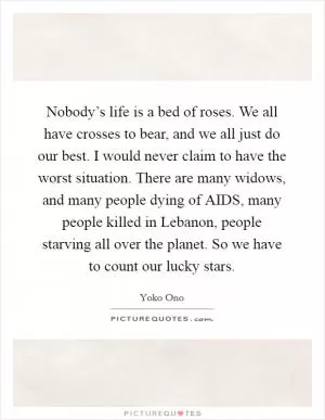 Nobody’s life is a bed of roses. We all have crosses to bear, and we all just do our best. I would never claim to have the worst situation. There are many widows, and many people dying of AIDS, many people killed in Lebanon, people starving all over the planet. So we have to count our lucky stars Picture Quote #1