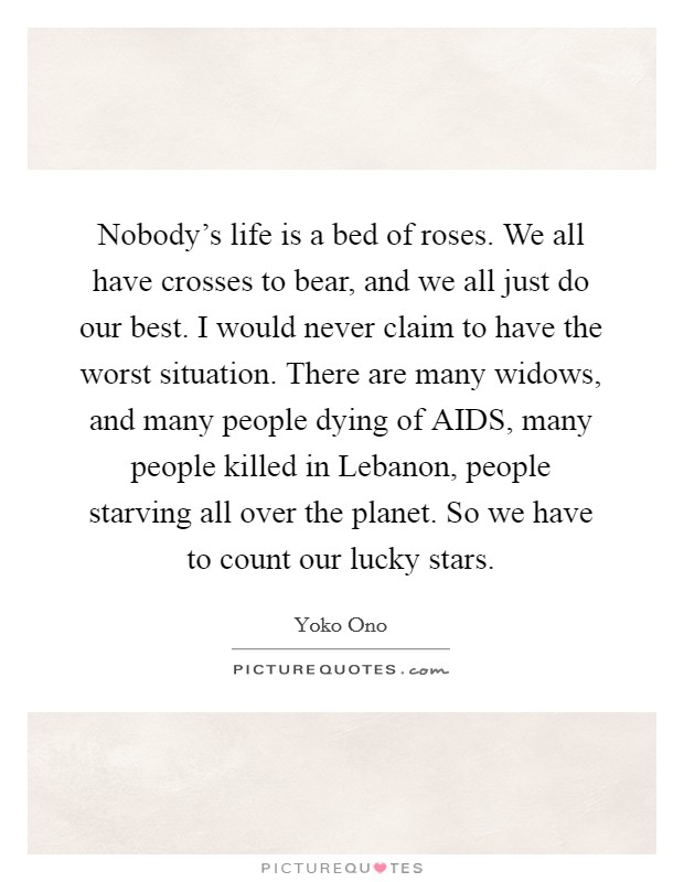 Nobody's life is a bed of roses. We all have crosses to bear, and we all just do our best. I would never claim to have the worst situation. There are many widows, and many people dying of AIDS, many people killed in Lebanon, people starving all over the planet. So we have to count our lucky stars Picture Quote #1