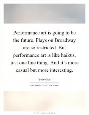 Performance art is going to be the future. Plays on Broadway are so restricted. But performance art is like haikus, just one line thing. And it’s more casual but more interesting Picture Quote #1