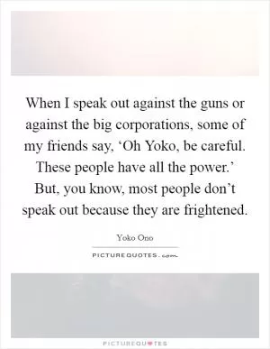 When I speak out against the guns or against the big corporations, some of my friends say, ‘Oh Yoko, be careful. These people have all the power.’ But, you know, most people don’t speak out because they are frightened Picture Quote #1