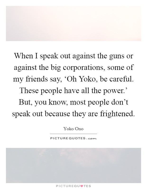 When I speak out against the guns or against the big corporations, some of my friends say, ‘Oh Yoko, be careful. These people have all the power.' But, you know, most people don't speak out because they are frightened Picture Quote #1