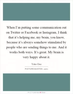 When I’m putting some communication out on Twitter or Facebook or Instagram, I think that it’s helping me, my brain, you know, because it’s always somehow stimulated by people who are sending things to me. And it works both ways. It’s great. My brain is very happy about it Picture Quote #1