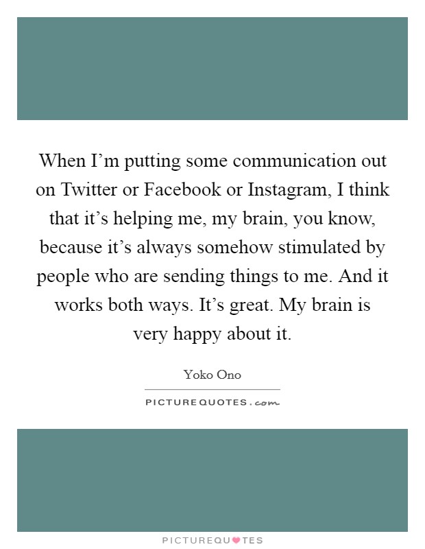 When I'm putting some communication out on Twitter or Facebook or Instagram, I think that it's helping me, my brain, you know, because it's always somehow stimulated by people who are sending things to me. And it works both ways. It's great. My brain is very happy about it Picture Quote #1