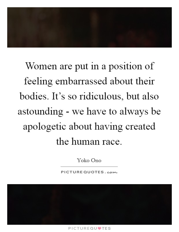 Women are put in a position of feeling embarrassed about their bodies. It's so ridiculous, but also astounding - we have to always be apologetic about having created the human race Picture Quote #1