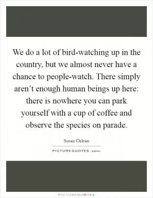 We do a lot of bird-watching up in the country, but we almost never have a chance to people-watch. There simply aren’t enough human beings up here: there is nowhere you can park yourself with a cup of coffee and observe the species on parade Picture Quote #1