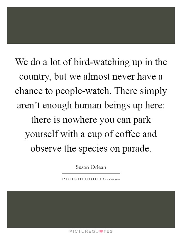 We do a lot of bird-watching up in the country, but we almost never have a chance to people-watch. There simply aren't enough human beings up here: there is nowhere you can park yourself with a cup of coffee and observe the species on parade Picture Quote #1