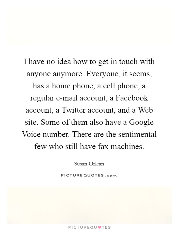 I have no idea how to get in touch with anyone anymore. Everyone, it seems, has a home phone, a cell phone, a regular e-mail account, a Facebook account, a Twitter account, and a Web site. Some of them also have a Google Voice number. There are the sentimental few who still have fax machines Picture Quote #1