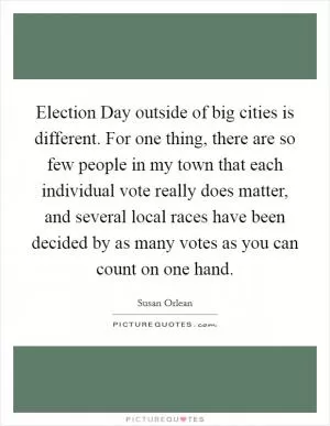 Election Day outside of big cities is different. For one thing, there are so few people in my town that each individual vote really does matter, and several local races have been decided by as many votes as you can count on one hand Picture Quote #1