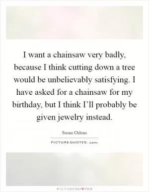 I want a chainsaw very badly, because I think cutting down a tree would be unbelievably satisfying. I have asked for a chainsaw for my birthday, but I think I’ll probably be given jewelry instead Picture Quote #1
