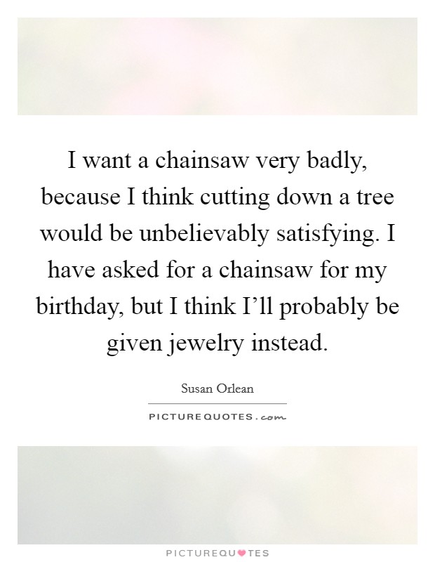 I want a chainsaw very badly, because I think cutting down a tree would be unbelievably satisfying. I have asked for a chainsaw for my birthday, but I think I'll probably be given jewelry instead Picture Quote #1