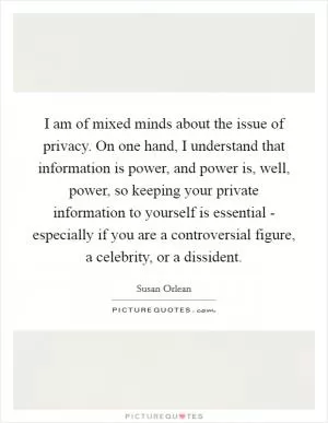 I am of mixed minds about the issue of privacy. On one hand, I understand that information is power, and power is, well, power, so keeping your private information to yourself is essential - especially if you are a controversial figure, a celebrity, or a dissident Picture Quote #1