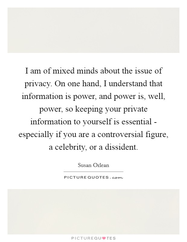 I am of mixed minds about the issue of privacy. On one hand, I understand that information is power, and power is, well, power, so keeping your private information to yourself is essential - especially if you are a controversial figure, a celebrity, or a dissident Picture Quote #1