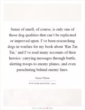 Sense of smell, of course, is only one of those dog qualities that can’t be replicated or improved upon. I’ve been researching dogs in warfare for my book about ‘Rin Tin Tin,’ and I’ve read many accounts of their heroics: carrying messages through battle, alerting troops to enemy planes, and even parachuting behind enemy lines Picture Quote #1