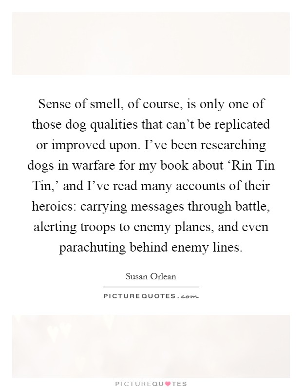 Sense of smell, of course, is only one of those dog qualities that can't be replicated or improved upon. I've been researching dogs in warfare for my book about ‘Rin Tin Tin,' and I've read many accounts of their heroics: carrying messages through battle, alerting troops to enemy planes, and even parachuting behind enemy lines Picture Quote #1