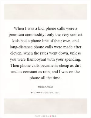 When I was a kid, phone calls were a premium commodity; only the very coolest kids had a phone line of their own, and long-distance phone calls were made after eleven, when the rates went down, unless you were flamboyant with your spending. Then phone calls became as cheap as dirt and as constant as rain, and I was on the phone all the time Picture Quote #1