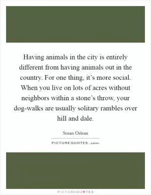 Having animals in the city is entirely different from having animals out in the country. For one thing, it’s more social. When you live on lots of acres without neighbors within a stone’s throw, your dog-walks are usually solitary rambles over hill and dale Picture Quote #1
