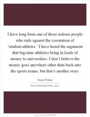 I have long been one of those tedious people who rails against the coronation of ‘student-athletes.’ I have heard the argument that big-time athletics bring in loads of money to universities. I don’t believe the money goes anywhere other than back into the sports teams, but that’s another story Picture Quote #1