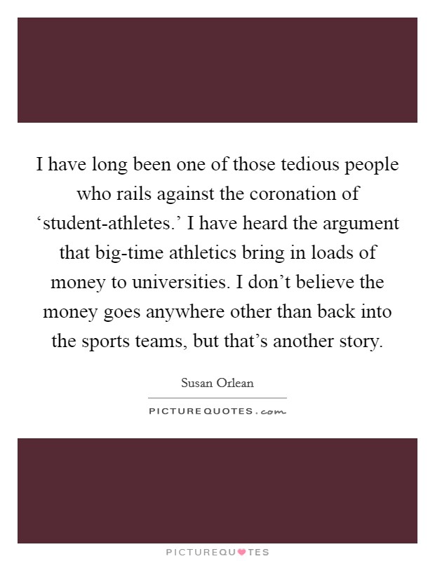 I have long been one of those tedious people who rails against the coronation of ‘student-athletes.' I have heard the argument that big-time athletics bring in loads of money to universities. I don't believe the money goes anywhere other than back into the sports teams, but that's another story Picture Quote #1