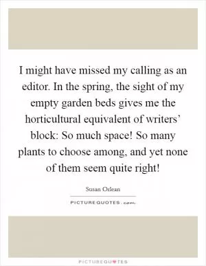 I might have missed my calling as an editor. In the spring, the sight of my empty garden beds gives me the horticultural equivalent of writers’ block: So much space! So many plants to choose among, and yet none of them seem quite right! Picture Quote #1