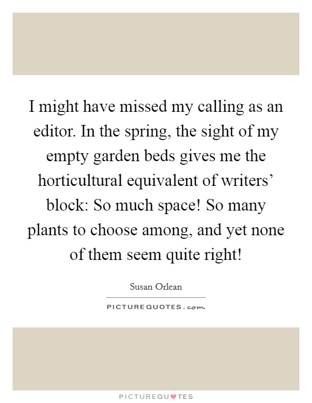 I might have missed my calling as an editor. In the spring, the sight of my empty garden beds gives me the horticultural equivalent of writers' block: So much space! So many plants to choose among, and yet none of them seem quite right! Picture Quote #1