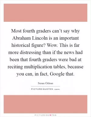 Most fourth graders can’t say why Abraham Lincoln is an important historical figure? Wow. This is far more distressing than if the news had been that fourth graders were bad at reciting multiplication tables, because you can, in fact, Google that Picture Quote #1