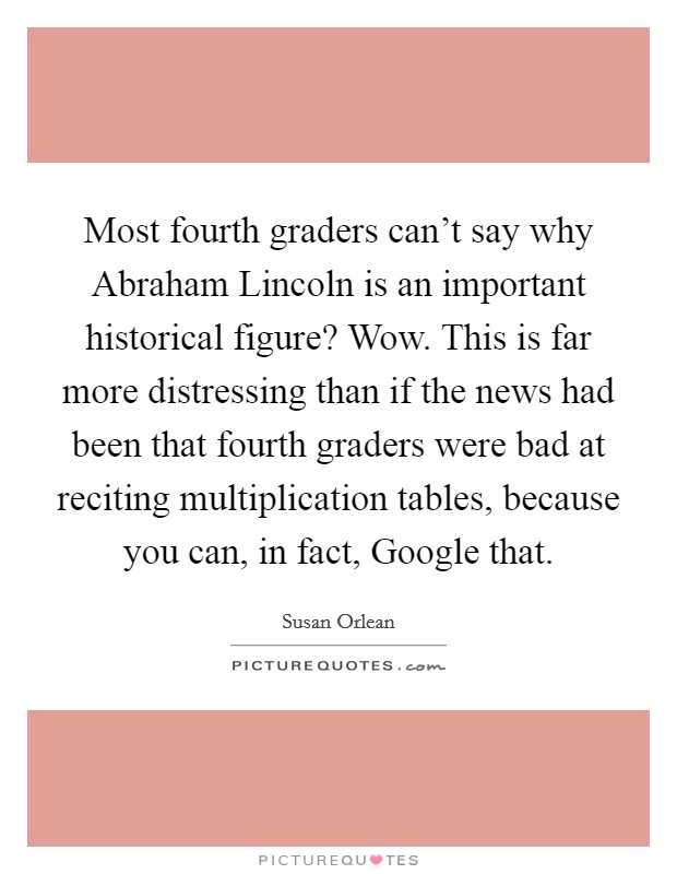 Most fourth graders can't say why Abraham Lincoln is an important historical figure? Wow. This is far more distressing than if the news had been that fourth graders were bad at reciting multiplication tables, because you can, in fact, Google that Picture Quote #1