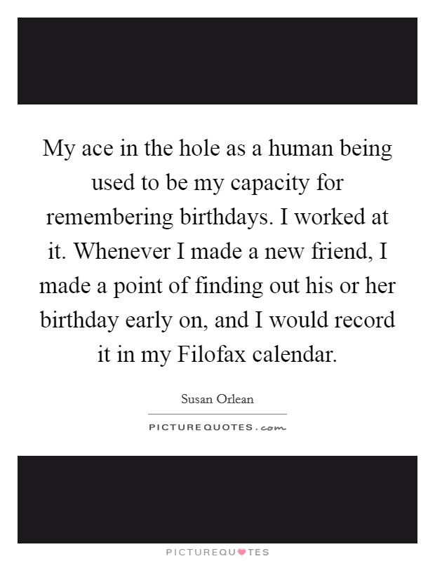 My ace in the hole as a human being used to be my capacity for remembering birthdays. I worked at it. Whenever I made a new friend, I made a point of finding out his or her birthday early on, and I would record it in my Filofax calendar Picture Quote #1