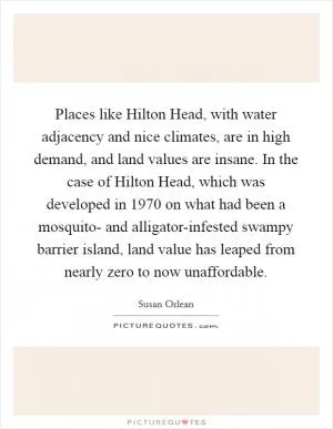 Places like Hilton Head, with water adjacency and nice climates, are in high demand, and land values are insane. In the case of Hilton Head, which was developed in 1970 on what had been a mosquito- and alligator-infested swampy barrier island, land value has leaped from nearly zero to now unaffordable Picture Quote #1
