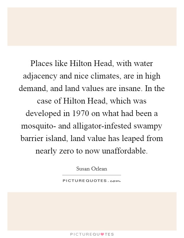 Places like Hilton Head, with water adjacency and nice climates, are in high demand, and land values are insane. In the case of Hilton Head, which was developed in 1970 on what had been a mosquito- and alligator-infested swampy barrier island, land value has leaped from nearly zero to now unaffordable Picture Quote #1