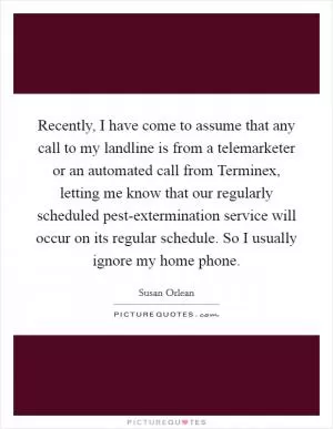 Recently, I have come to assume that any call to my landline is from a telemarketer or an automated call from Terminex, letting me know that our regularly scheduled pest-extermination service will occur on its regular schedule. So I usually ignore my home phone Picture Quote #1