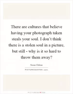 There are cultures that believe having your photograph taken steals your soul. I don’t think there is a stolen soul in a picture, but still - why is it so hard to throw them away? Picture Quote #1
